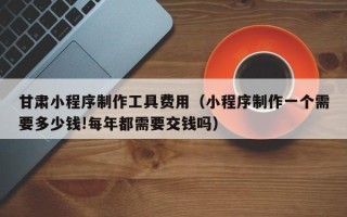 鄂尔多斯甘肃小程序制作工具费用（小程序制作一个需要多少钱!每年都需要交钱吗）
