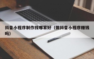 鄂尔多斯抖音小程序制作找哪家好（做抖音小程序赚钱吗）