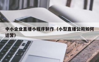 鄂尔多斯中小企业直播小程序制作（小型直播公司如何运营）