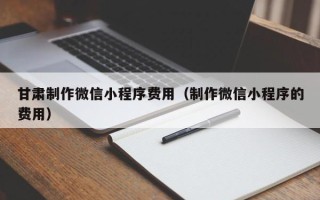 鄂尔多斯甘肃制作微信小程序费用（制作微信小程序的费用）