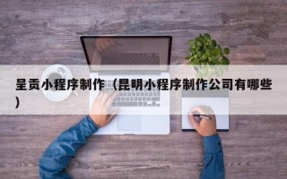 鄂尔多斯呈贡小程序制作（昆明小程序制作公司有哪些）
