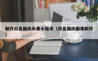 鄂尔多斯制作抖音国庆头像小程序（抖音国庆图像制作）