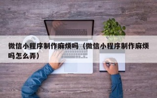 鄂尔多斯微信小程序制作麻烦吗（微信小程序制作麻烦吗怎么弄）