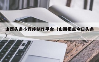 鄂尔多斯山西头条小程序制作平台（山西视点今日头条）